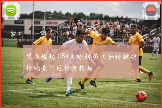 黑马崛起 CBA足球新势力如何挑战传统豪门地位与格局